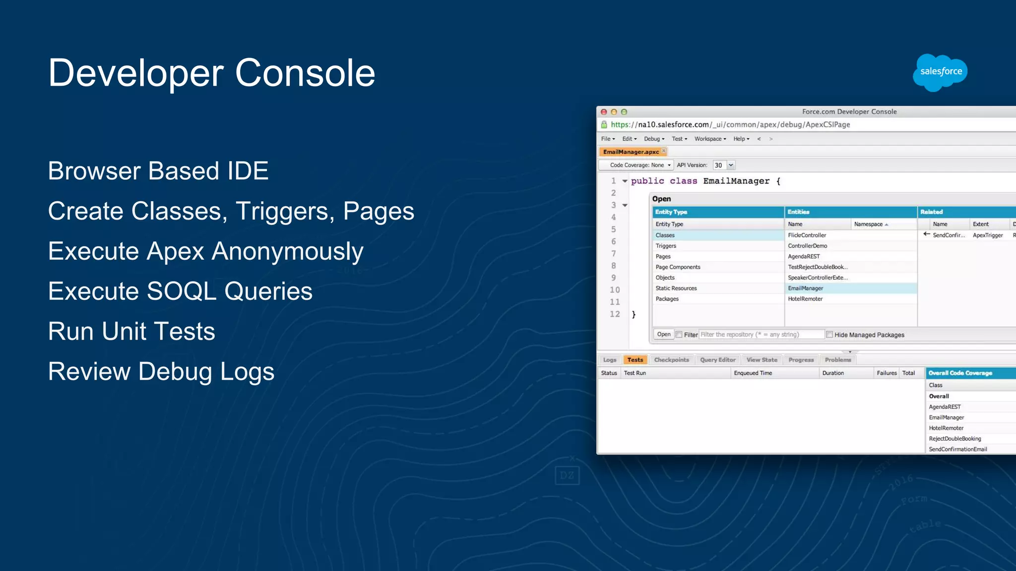 Developer Console
Browser Based IDE
Create Classes, Triggers, Pages
Execute Apex Anonymously
Execute SOQL Queries
Run Unit Tests
Review Debug Logs
 