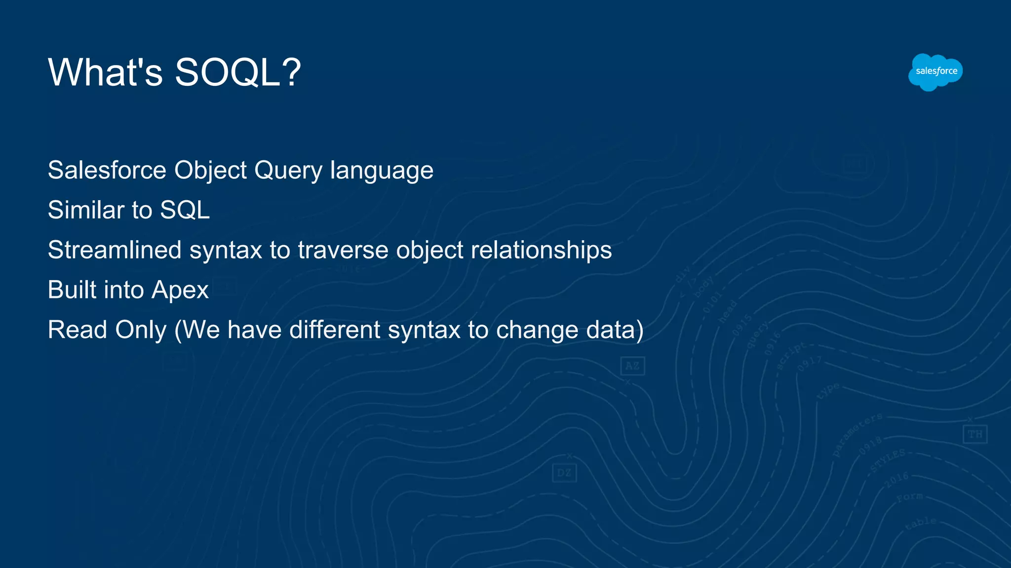What's SOQL?
Salesforce Object Query language
Similar to SQL
Streamlined syntax to traverse object relationships
Built into Apex
Read Only (We have different syntax to change data)
 