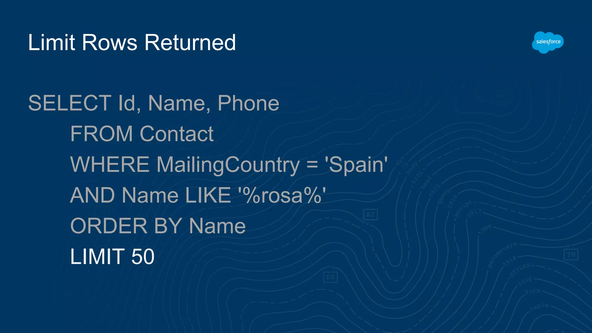 Limit Rows Returned
SELECT Id, Name, Phone
FROM Contact
WHERE MailingCountry = 'Spain'
AND Name LIKE '%rosa%'
ORDER BY Name
LIMIT 50
 