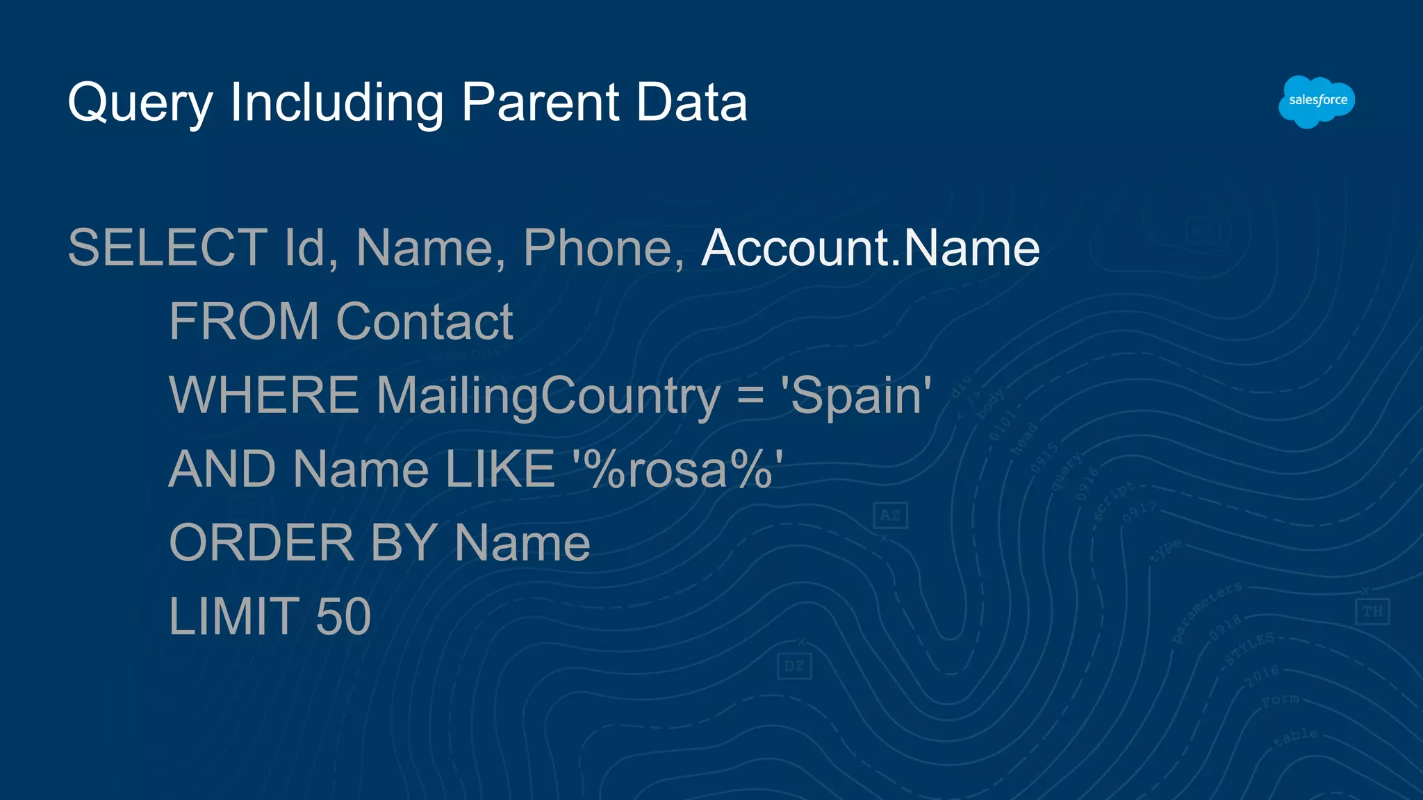 Query Including Parent Data
SELECT Id, Name, Phone, Account.Name
FROM Contact
WHERE MailingCountry = 'Spain'
AND Name LIKE '%rosa%'
ORDER BY Name
LIMIT 50
 