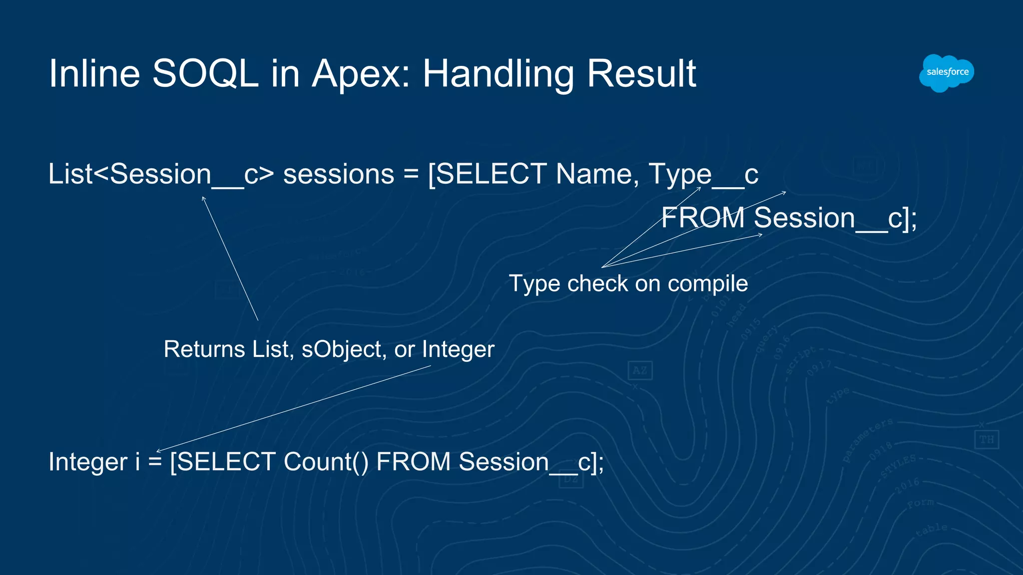 Inline SOQL in Apex: Handling Result
List<Session__c> sessions = [SELECT Name, Type__c
FROM Session__c];
Integer i = [SELECT Count() FROM Session__c];
Returns List, sObject, or Integer
Type check on compile
 