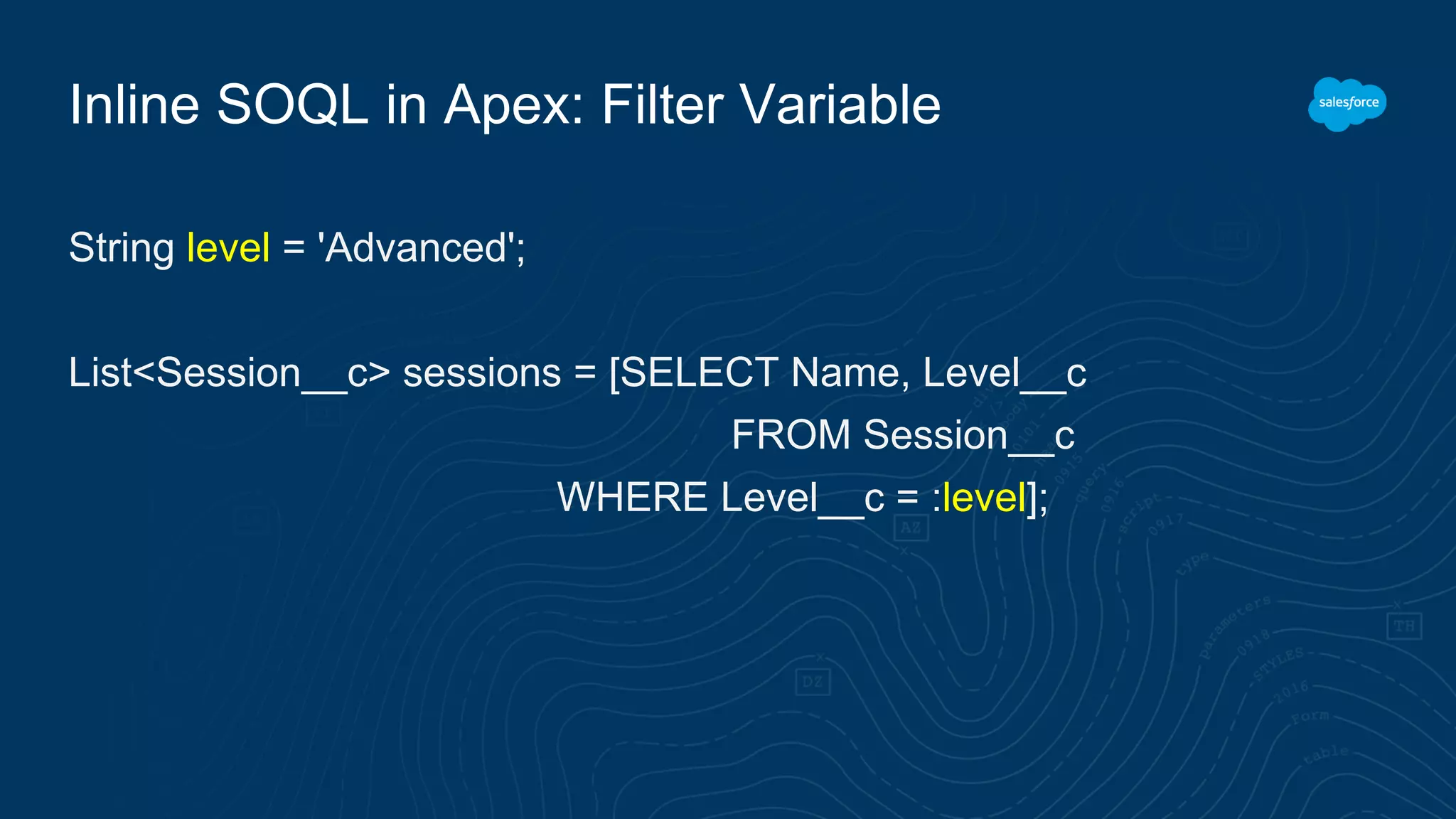 Inline SOQL in Apex: Filter Variable
String level = 'Advanced';
List<Session__c> sessions = [SELECT Name, Level__c
FROM Session__c
WHERE Level__c = :level];
 
