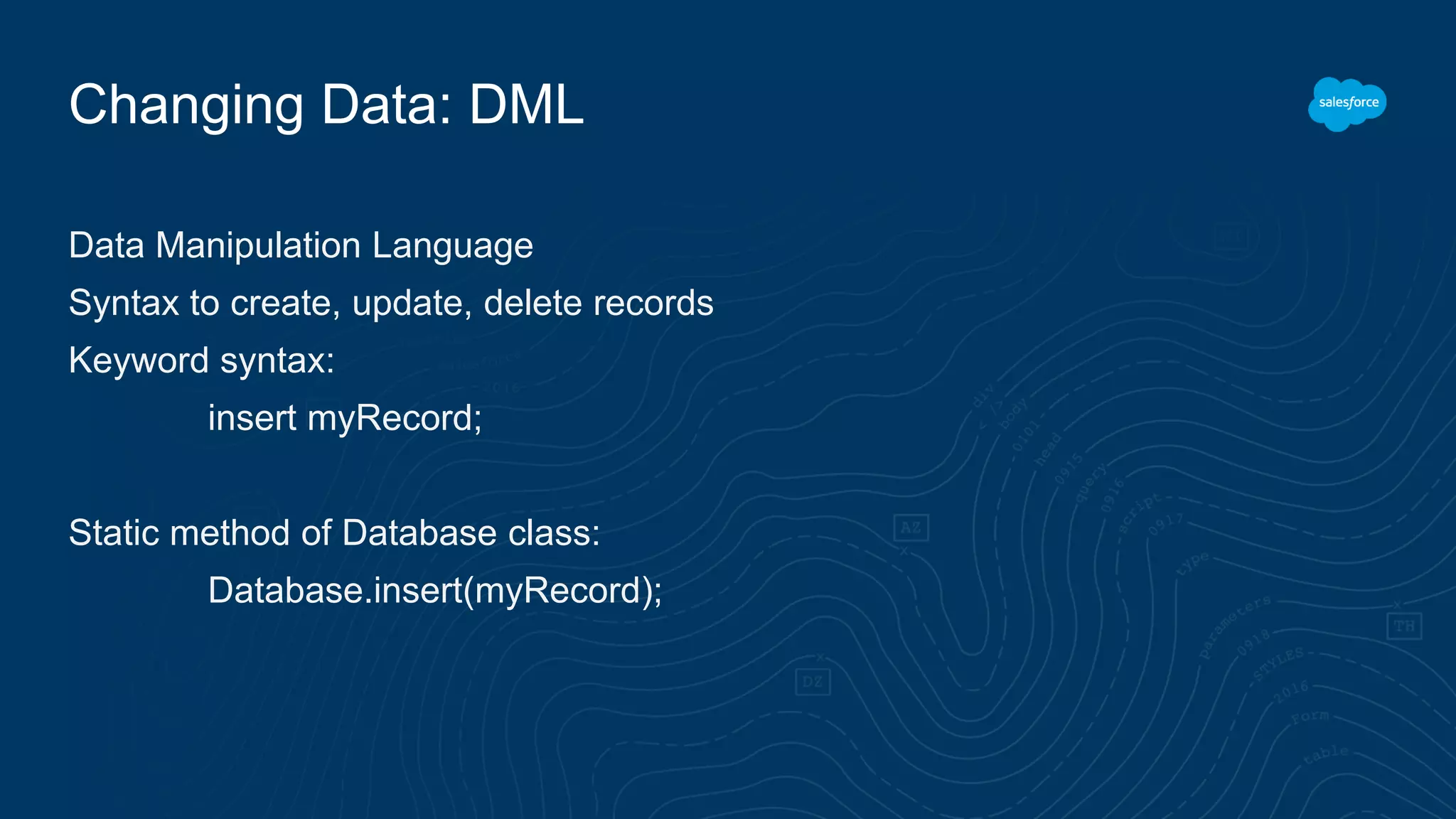 Changing Data: DML
Data Manipulation Language
Syntax to create, update, delete records
Keyword syntax:
insert myRecord;
Static method of Database class:
Database.insert(myRecord);
 