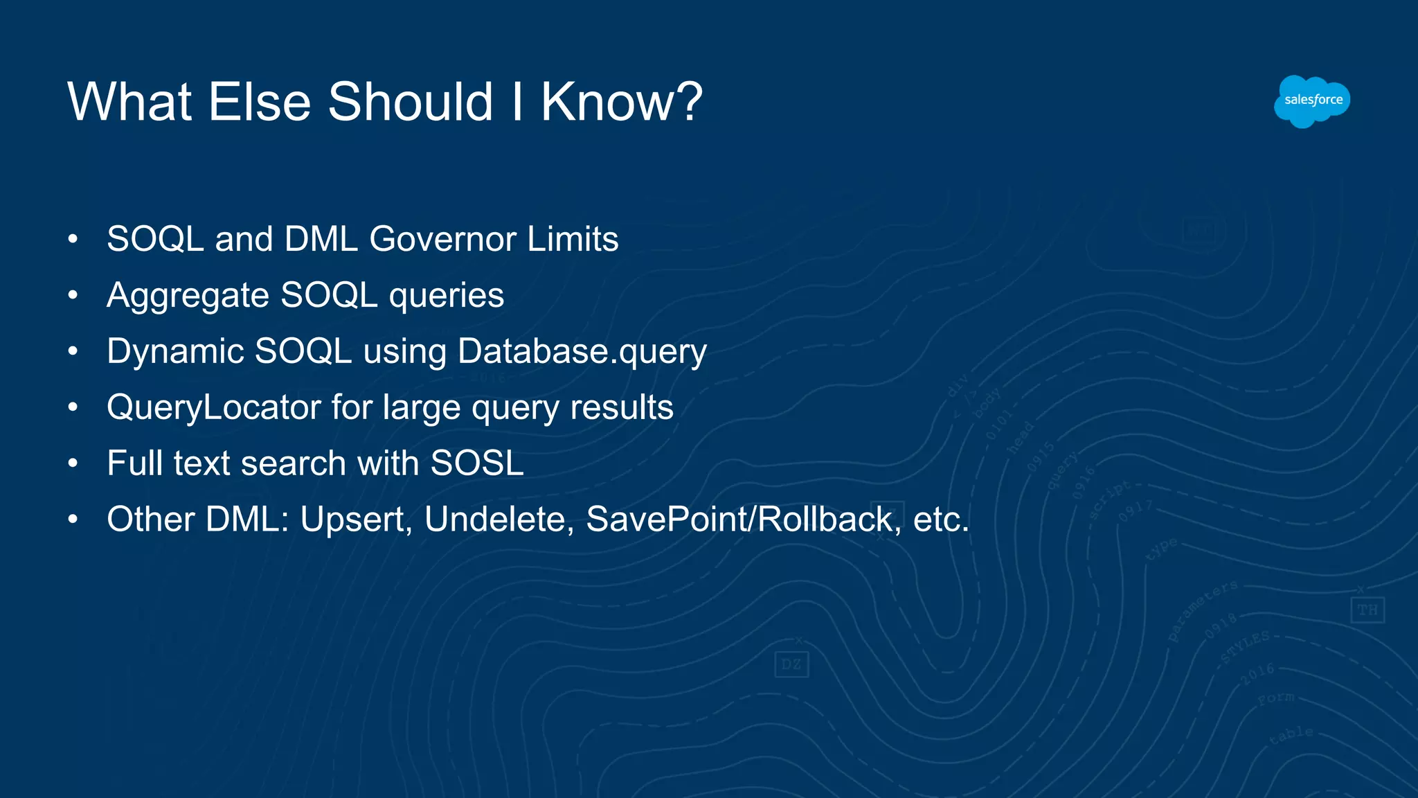 What Else Should I Know?
• SOQL and DML Governor Limits
• Aggregate SOQL queries
• Dynamic SOQL using Database.query
• QueryLocator for large query results
• Full text search with SOSL
• Other DML: Upsert, Undelete, SavePoint/Rollback, etc.
 