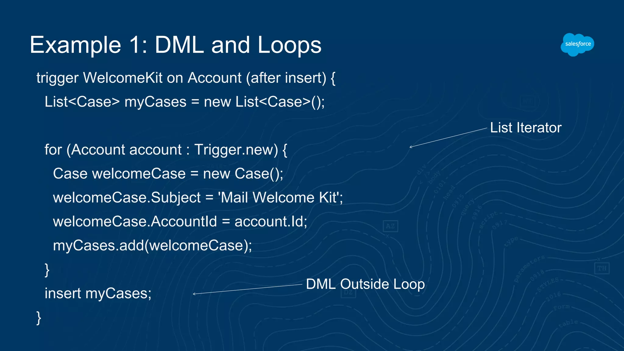 Example 1: DML and Loops
trigger WelcomeKit on Account (after insert) {
List<Case> myCases = new List<Case>();
for (Account account : Trigger.new) {
Case welcomeCase = new Case();
welcomeCase.Subject = 'Mail Welcome Kit';
welcomeCase.AccountId = account.Id;
myCases.add(welcomeCase);
}
insert myCases;
}
List Iterator
DML Outside Loop
 