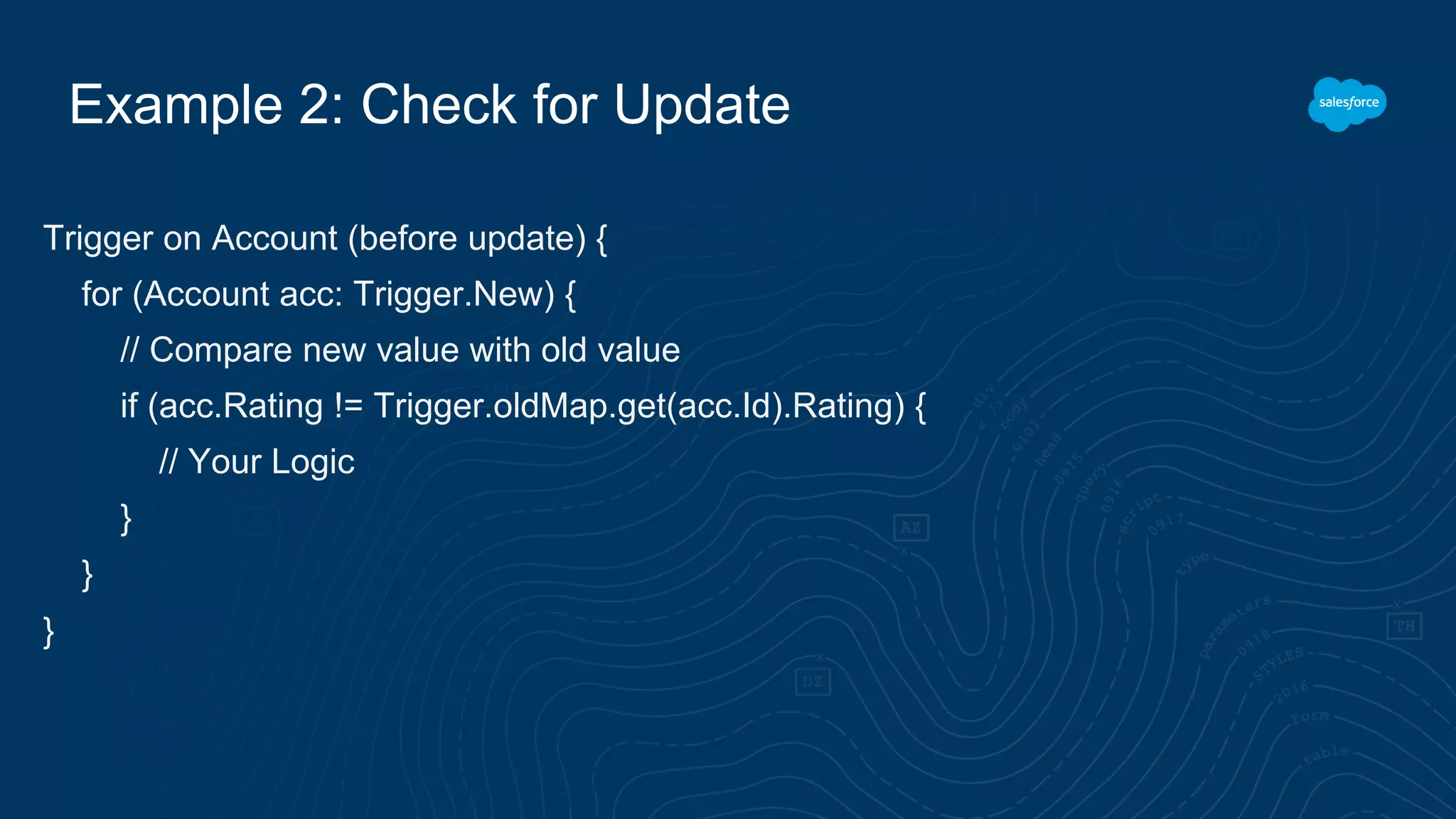 Example 2: Check for Update
Trigger on Account (before update) {
for (Account acc: Trigger.New) {
// Compare new value with old value
if (acc.Rating != Trigger.oldMap.get(acc.Id).Rating) {
// Your Logic
}
}
}
 