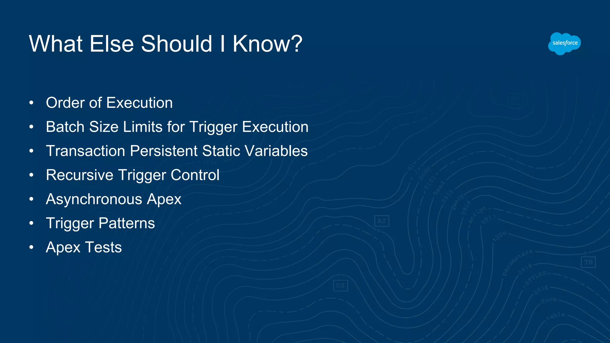 What Else Should I Know?
• Order of Execution
• Batch Size Limits for Trigger Execution
• Transaction Persistent Static Variables
• Recursive Trigger Control
• Asynchronous Apex
• Trigger Patterns
• Apex Tests
 