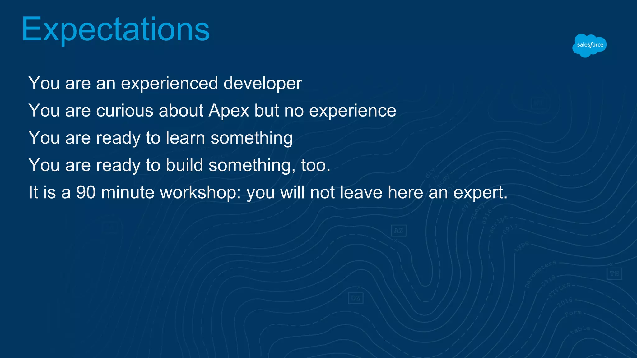 Expectations
You are an experienced developer
You are curious about Apex but no experience
You are ready to learn something
You are ready to build something, too.
It is a 90 minute workshop: you will not leave here an expert.
 