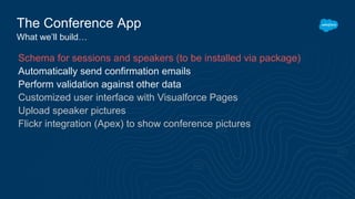 The Conference App
What we’ll build…
Schema for sessions and speakers (to be installed via package)
Automatically send confirmation emails
Perform validation against other data
Customized user interface with Visualforce Pages
Upload speaker pictures
Flickr integration (Apex) to show conference pictures
 