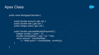 Apex Class
public class MortgageCalculator {
}
public Double amount { get; set; }
public Double rate { get; set; }
public Integer years { get; set; }
public Double calculateMonthlyPayment() {
Integer months = years * 12;
Double monthlyRate = rate / (12 * 100);
return amount * (monthlyRate/
(1 - Math.pow(1 + monthlyRate, -months)));
}
 