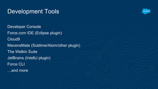 Development Tools
Developer Console
Force.com IDE (Eclipse plugin)
Cloud9
MavensMate (Sublime/Atom/other plugin)
The Welkin Suite
JetBrains (IntelliJ plugin)
Force CLI
…and more
 