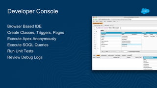 Developer Console
Browser Based IDE
Create Classes, Triggers, Pages
Execute Apex Anonymously
Execute SOQL Queries
Run Unit Tests
Review Debug Logs
 