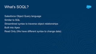 What's SOQL?
Salesforce Object Query language
Similar to SQL
Streamlined syntax to traverse object relationships
Built into Apex
Read Only (We have different syntax to change data)
 
