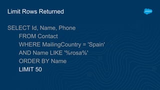 Limit Rows Returned
SELECT Id, Name, Phone
FROM Contact
WHERE MailingCountry = 'Spain'
AND Name LIKE '%rosa%'
ORDER BY Name
LIMIT 50
 