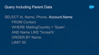 Query Including Parent Data
SELECT Id, Name, Phone, Account.Name
FROM Contact
WHERE MailingCountry = 'Spain'
AND Name LIKE '%rosa%'
ORDER BY Name
LIMIT 50
 