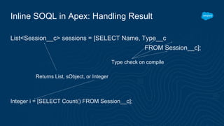 Inline SOQL in Apex: Handling Result
List<Session__c> sessions = [SELECT Name, Type__c
FROM Session__c];
Integer i = [SELECT Count() FROM Session__c];
Returns List, sObject, or Integer
Type check on compile
 