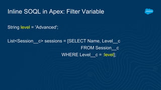 Inline SOQL in Apex: Filter Variable
String level = 'Advanced';
List<Session__c> sessions = [SELECT Name, Level__c
FROM Session__c
WHERE Level__c = :level];
 