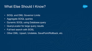 What Else Should I Know?
• SOQL and DML Governor Limits
• Aggregate SOQL queries
• Dynamic SOQL using Database.query
• QueryLocator for large query results
• Full text search with SOSL
• Other DML: Upsert, Undelete, SavePoint/Rollback, etc.
 