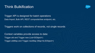 Think Bulkification
Trigger API is designed for batch operations
Data Import, Bulk API, REST composite/tree endpoint, etc.
Triggers work on collections of records, not single records
Context variables provide access to data:
Trigger.old and Trigger.new (List<SObject>)
Trigger.oldMap and Trigger.newMap (Map<Id,SObject>)
 