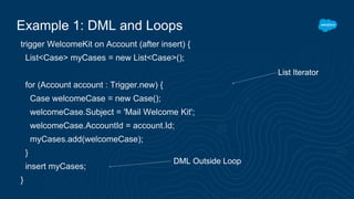Example 1: DML and Loops
trigger WelcomeKit on Account (after insert) {
List<Case> myCases = new List<Case>();
for (Account account : Trigger.new) {
Case welcomeCase = new Case();
welcomeCase.Subject = 'Mail Welcome Kit';
welcomeCase.AccountId = account.Id;
myCases.add(welcomeCase);
}
insert myCases;
}
List Iterator
DML Outside Loop
 