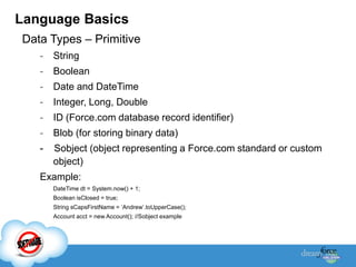 Language Basics
Data Types – Primitive
   -   String
   -   Boolean
   -   Date and DateTime
   -   Integer, Long, Double
   -   ID (Force.com database record identifier)
   -   Blob (for storing binary data)
   -   Sobject (object representing a Force.com standard or custom
       object)
   Example:
       DateTime dt = System.now() + 1;
       Boolean isClosed = true;
       String sCapsFirstName = „Andrew‟.toUpperCase();
       Account acct = new Account(); //Sobject example
 