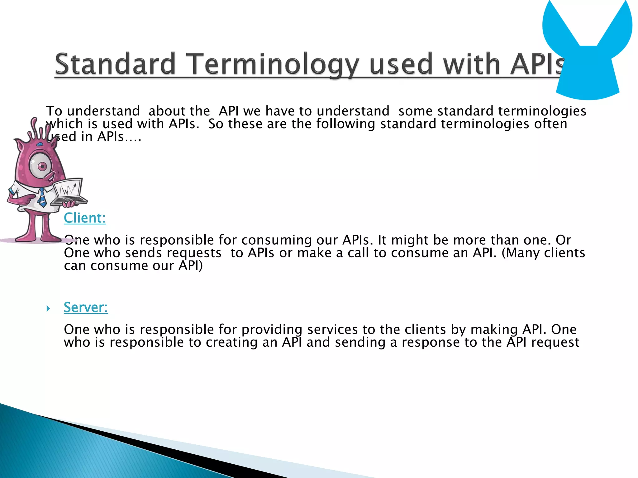 To understand about the API we have to understand some standard terminologies
which is used with APIs. So these are the following standard terminologies often
used in APIs….
 Client:
One who is responsible for consuming our APIs. It might be more than one. Or
One who sends requests to APIs or make a call to consume an API. (Many clients
can consume our API)
 Server:
One who is responsible for providing services to the clients by making API. One
who is responsible to creating an API and sending a response to the API request
 