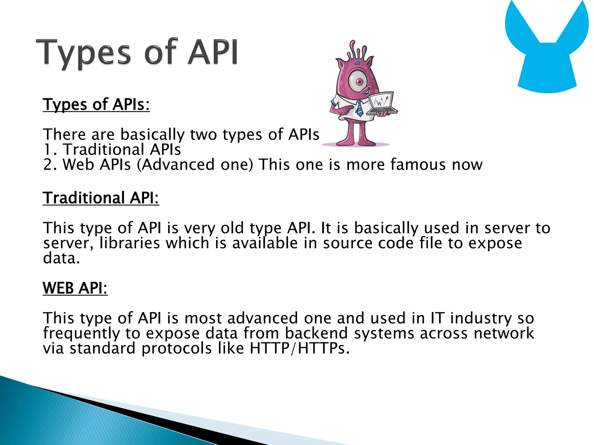 Types of APIs:
There are basically two types of APIs
1. Traditional APIs
2. Web APIs (Advanced one) This one is more famous now
Traditional API:
This type of API is very old type API. It is basically used in server to
server, libraries which is available in source code file to expose
data.
WEB API:
This type of API is most advanced one and used in IT industry so
frequently to expose data from backend systems across network
via standard protocols like HTTP/HTTPs.
 