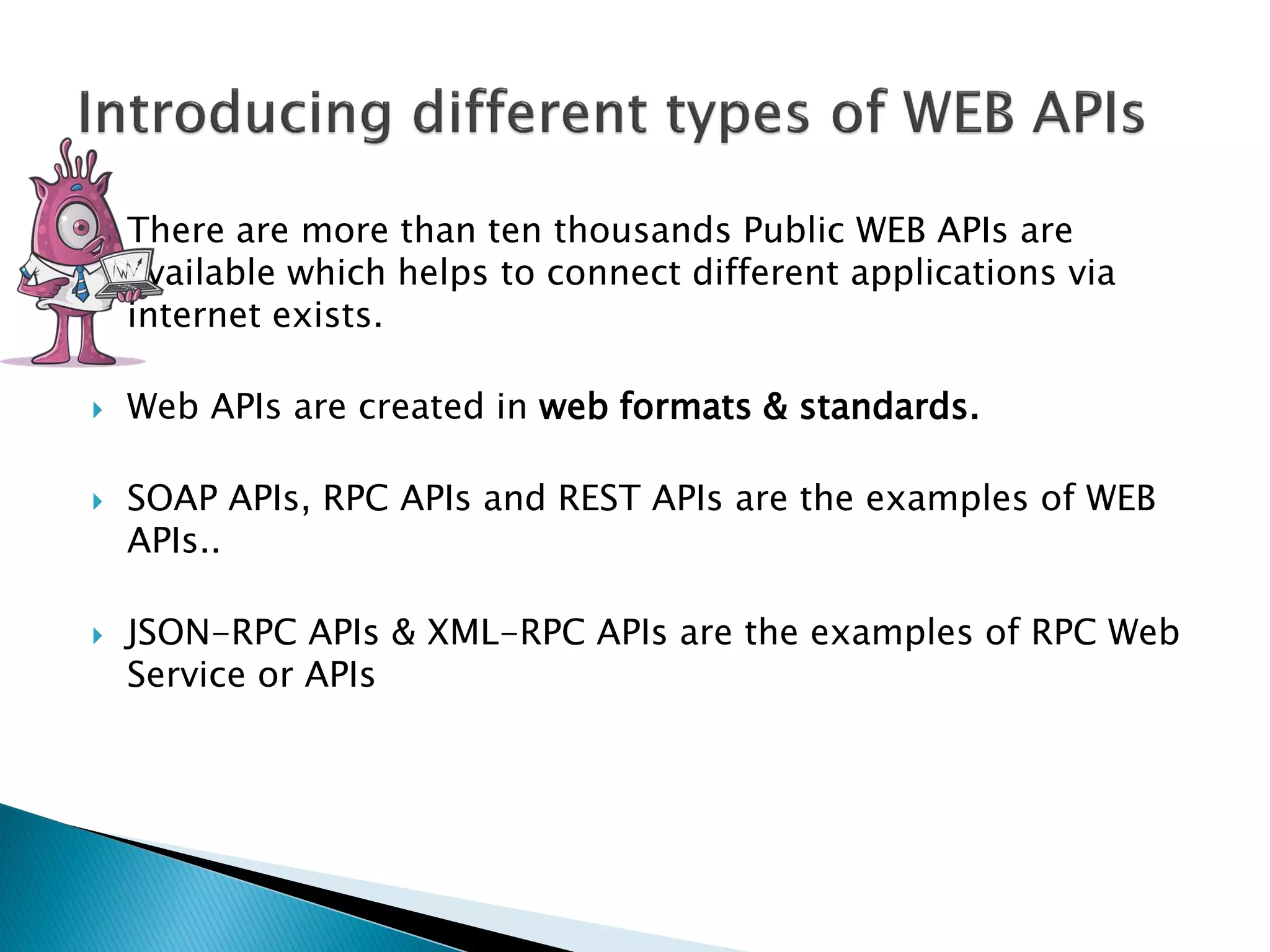  There are more than ten thousands Public WEB APIs are
available which helps to connect different applications via
internet exists.
 Web APIs are created in web formats & standards.
 SOAP APIs, RPC APIs and REST APIs are the examples of WEB
APIs..
 JSON-RPC APIs & XML-RPC APIs are the examples of RPC Web
Service or APIs
 