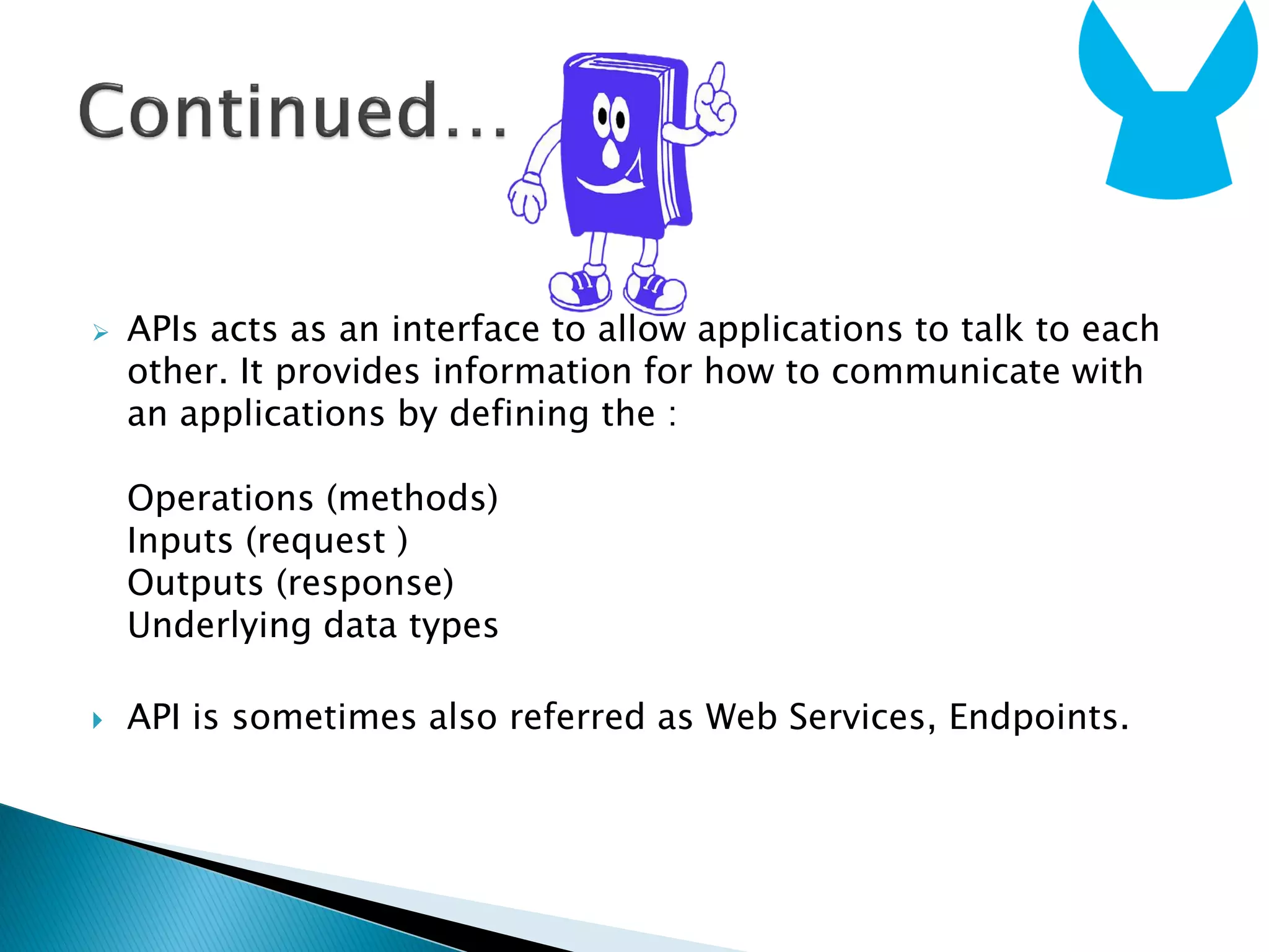  APIs acts as an interface to allow applications to talk to each
other. It provides information for how to communicate with
an applications by defining the :
Operations (methods)
Inputs (request )
Outputs (response)
Underlying data types
 API is sometimes also referred as Web Services, Endpoints.
 