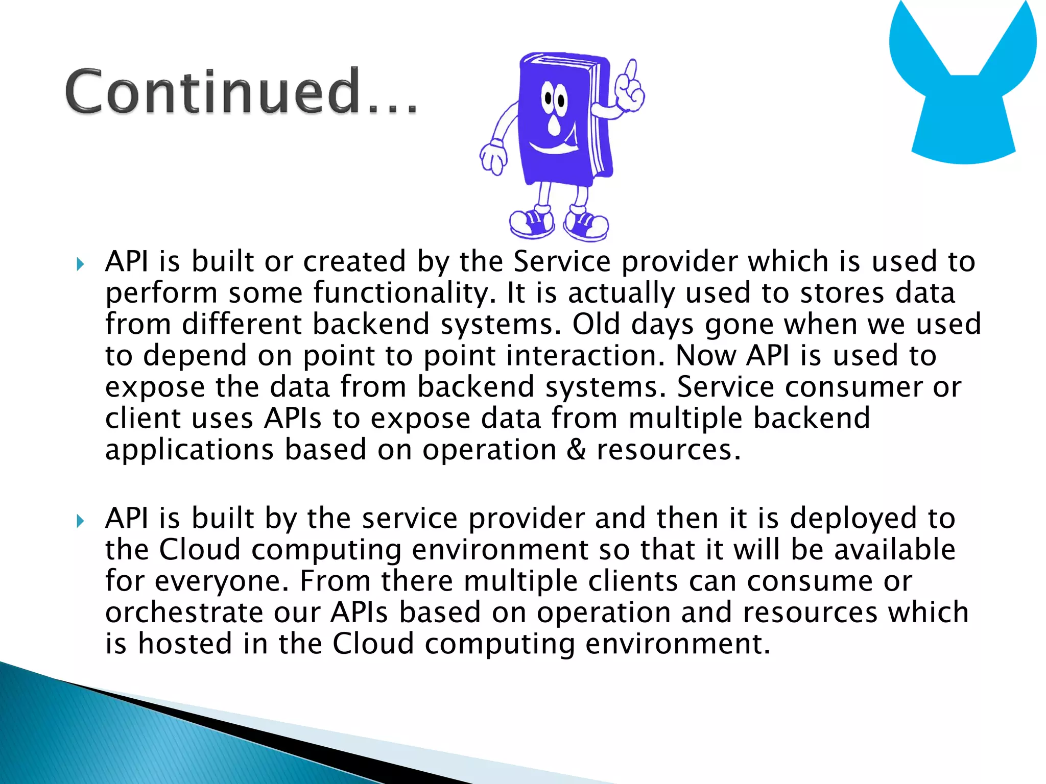  API is built or created by the Service provider which is used to
perform some functionality. It is actually used to stores data
from different backend systems. Old days gone when we used
to depend on point to point interaction. Now API is used to
expose the data from backend systems. Service consumer or
client uses APIs to expose data from multiple backend
applications based on operation & resources.
 API is built by the service provider and then it is deployed to
the Cloud computing environment so that it will be available
for everyone. From there multiple clients can consume or
orchestrate our APIs based on operation and resources which
is hosted in the Cloud computing environment.
 