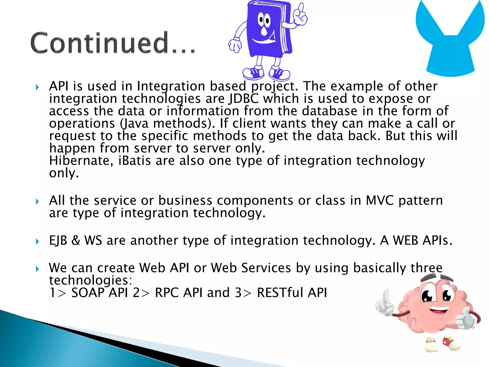  API is used in Integration based project. The example of other
integration technologies are JDBC which is used to expose or
access the data or information from the database in the form of
operations (Java methods). If client wants they can make a call or
request to the specific methods to get the data back. But this will
happen from server to server only.
Hibernate, iBatis are also one type of integration technology
only.
 All the service or business components or class in MVC pattern
are type of integration technology.
 EJB & WS are another type of integration technology. A WEB APIs.
 We can create Web API or Web Services by using basically three
technologies:
1> SOAP API 2> RPC API and 3> RESTful API
 