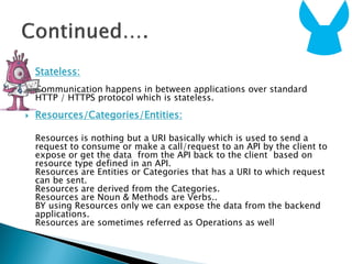  Stateless:
Communication happens in between applications over standard
HTTP / HTTPS protocol which is stateless.
 Resources/Categories/Entities:
Resources is nothing but a URI basically which is used to send a
request to consume or make a call/request to an API by the client to
expose or get the data from the API back to the client based on
resource type defined in an API.
Resources are Entities or Categories that has a URI to which request
can be sent.
Resources are derived from the Categories.
Resources are Noun & Methods are Verbs..
BY using Resources only we can expose the data from the backend
applications.
Resources are sometimes referred as Operations as well
 