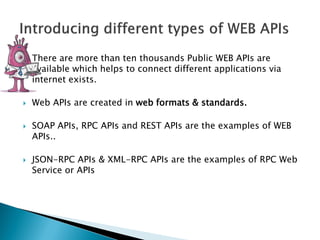  There are more than ten thousands Public WEB APIs are
available which helps to connect different applications via
internet exists.
 Web APIs are created in web formats & standards.
 SOAP APIs, RPC APIs and REST APIs are the examples of WEB
APIs..
 JSON-RPC APIs & XML-RPC APIs are the examples of RPC Web
Service or APIs
 