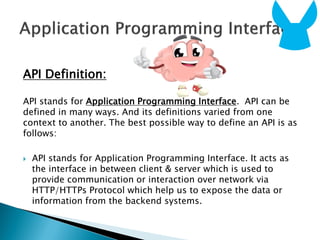 API Definition:
API stands for Application Programming Interface. API can be
defined in many ways. And its definitions varied from one
context to another. The best possible way to define an API is as
follows:
 API stands for Application Programming Interface. It acts as
the interface in between client & server which is used to
provide communication or interaction over network via
HTTP/HTTPs Protocol which help us to expose the data or
information from the backend systems.
 