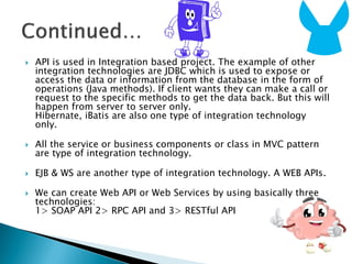  API is used in Integration based project. The example of other
integration technologies are JDBC which is used to expose or
access the data or information from the database in the form of
operations (Java methods). If client wants they can make a call or
request to the specific methods to get the data back. But this will
happen from server to server only.
Hibernate, iBatis are also one type of integration technology
only.
 All the service or business components or class in MVC pattern
are type of integration technology.
 EJB & WS are another type of integration technology. A WEB APIs.
 We can create Web API or Web Services by using basically three
technologies:
1> SOAP API 2> RPC API and 3> RESTful API
 