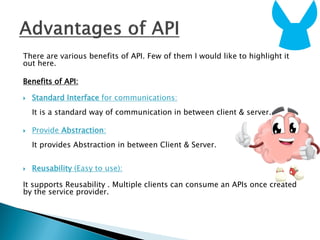 There are various benefits of API. Few of them I would like to highlight it
out here.
Benefits of API:
 Standard Interface for communications:
It is a standard way of communication in between client & server.
 Provide Abstraction:
It provides Abstraction in between Client & Server.
 Reusability (Easy to use):
It supports Reusability . Multiple clients can consume an APIs once created
by the service provider.
 