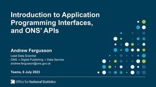 Introduction to Application
Programming Interfaces,
and ONS’ APIs
Andrew Fergusson
Lead Data Scientist
ONS ⊃ Digital Publishing ⊃ Data Service
andrew.fergusson@ons.gov.uk
Teams, 6 July 2023
 