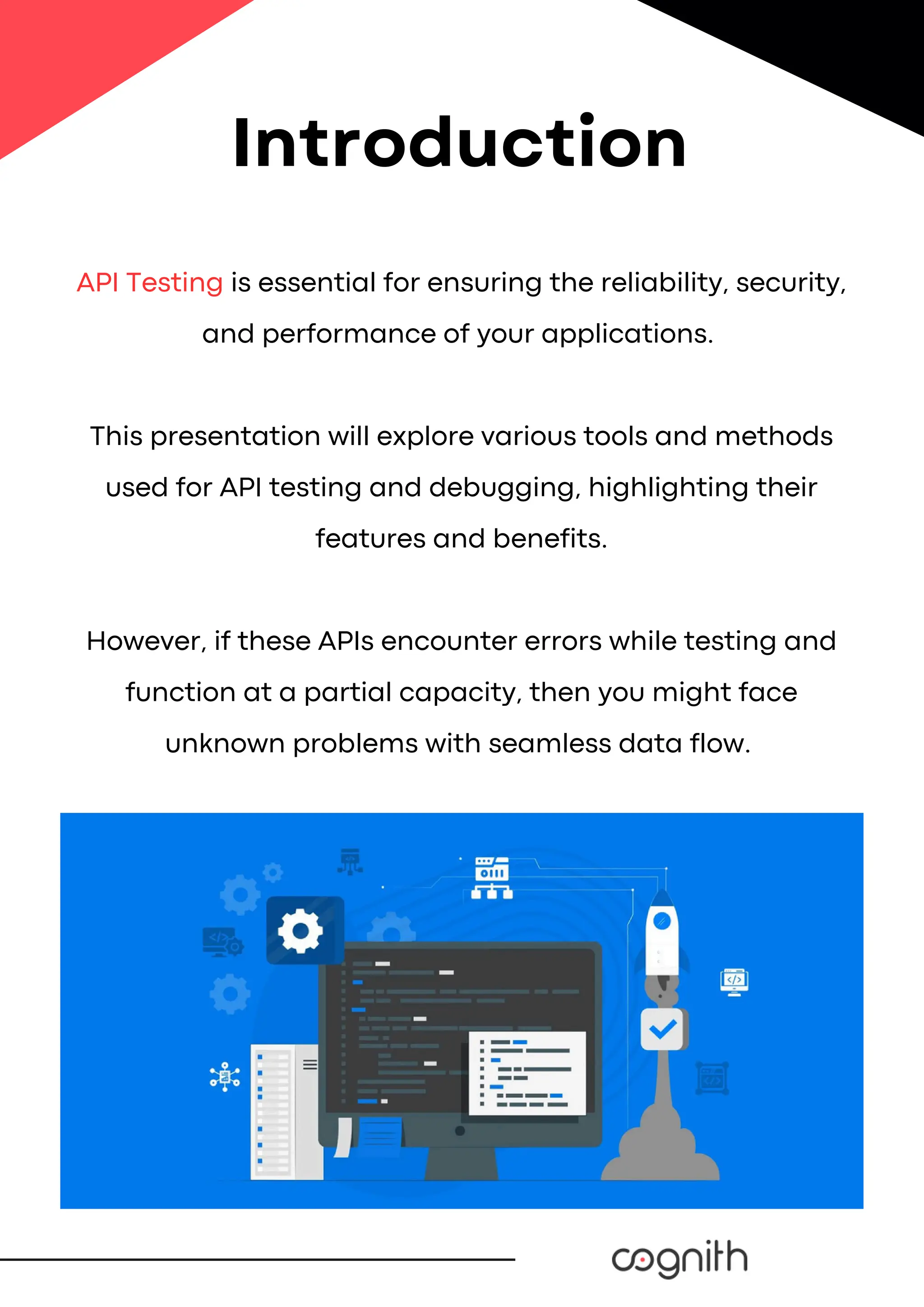 API Testing is essential for ensuring the reliability, security,
and performance of your applications.
This presentation will explore various tools and methods
used for API testing and debugging, highlighting their
features and benefits.
However, if these APIs encounter errors while testing and
function at a partial capacity, then you might face
unknown problems with seamless data flow.
Introduction
 