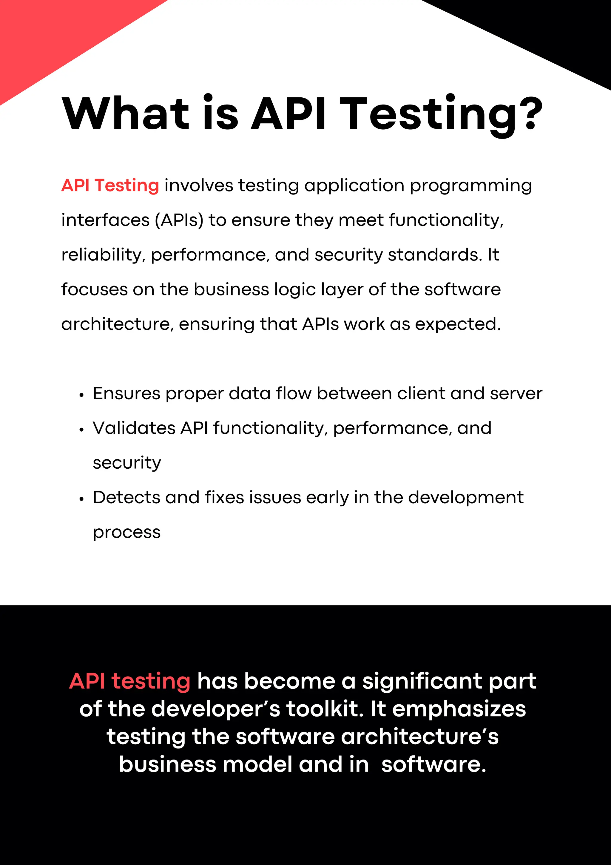API Testing involves testing application programming
interfaces (APIs) to ensure they meet functionality,
reliability, performance, and security standards. It
focuses on the business logic layer of the software
architecture, ensuring that APIs work as expected.
Ensures proper data flow between client and server
Validates API functionality, performance, and
security
Detects and fixes issues early in the development
process
API testing has become a significant part
of the developer’s toolkit. It emphasizes
testing the software architecture’s
business model and in software.
What is API Testing?
 