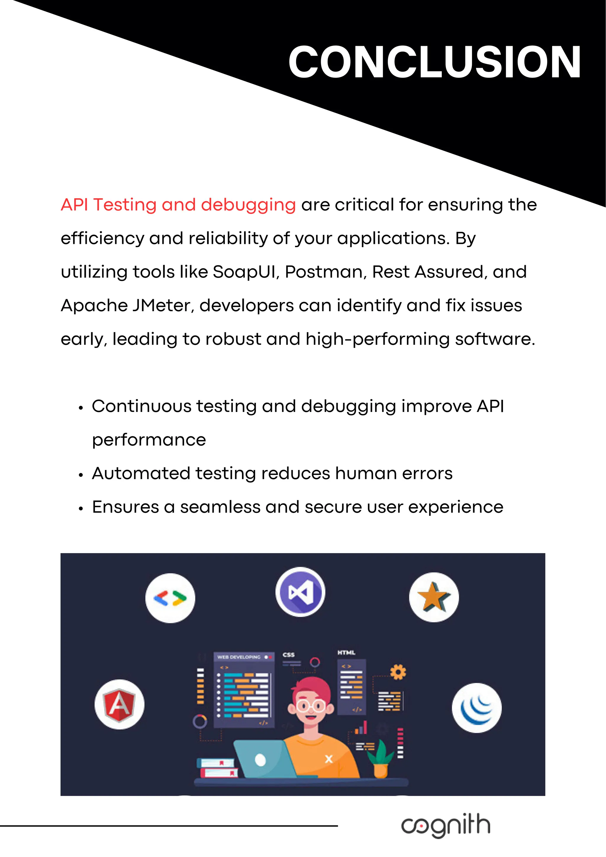 API Testing and debugging are critical for ensuring the
efficiency and reliability of your applications. By
utilizing tools like SoapUI, Postman, Rest Assured, and
Apache JMeter, developers can identify and fix issues
early, leading to robust and high-performing software.
Continuous testing and debugging improve API
performance
Automated testing reduces human errors
Ensures a seamless and secure user experience
CONCLUSION
 
