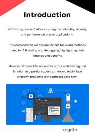 API Testing is essential for ensuring the reliability, security,
and performance of your applications.
This presentation will explore various tools and methods
used for API testing and debugging, highlighting their
features and benefits.
However, if these APIs encounter errors while testing and
function at a partial capacity, then you might face
unknown problems with seamless data flow.
Introduction
 
