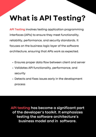 API Testing involves testing application programming
interfaces (APIs) to ensure they meet functionality,
reliability, performance, and security standards. It
focuses on the business logic layer of the software
architecture, ensuring that APIs work as expected.
Ensures proper data flow between client and server
Validates API functionality, performance, and
security
Detects and fixes issues early in the development
process
API testing has become a significant part
of the developer’s toolkit. It emphasizes
testing the software architecture’s
business model and in software.
What is API Testing?
 