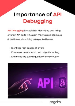 API Debugging is crucial for identifying and fixing
errors in API calls. It helps in maintaining seamless
data flow and avoiding unexpected issues.
Identifies root causes of errors
Ensures accurate input and output handling
Enhances the overall quality of the software
Importance of API
Debugging
 