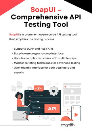 SoapUI is a prominent open-source API testing tool
that simplifies the testing process.
Supports SOAP and REST APIs
Easy-to-use drag-and-drop interface
Handles complex test cases with multiple steps
Modern scripting techniques for advanced testing
User-friendly interface for both beginners and
experts
SoapUI –
Comprehensive API
Testing Tool
 