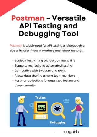 Postman is widely used for API testing and debugging
due to its user-friendly interface and robust features.
Boolean Test writing without command line
Supports manual and automated testing
Compatible with Swagger and RAML
Allows data sharing among team members
Postman collections for organized testing and
documentation
Postman – Versatile
API Testing and
Debugging Tool
 