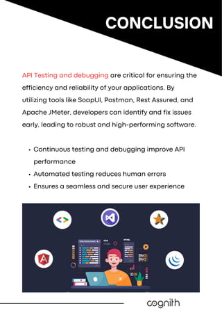 API Testing and debugging are critical for ensuring the
efficiency and reliability of your applications. By
utilizing tools like SoapUI, Postman, Rest Assured, and
Apache JMeter, developers can identify and fix issues
early, leading to robust and high-performing software.
Continuous testing and debugging improve API
performance
Automated testing reduces human errors
Ensures a seamless and secure user experience
CONCLUSION
 