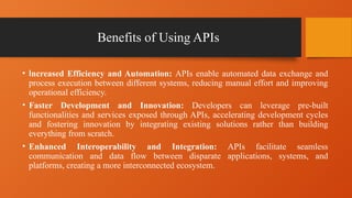 Benefits of Using APIs
• Increased Efficiency and Automation: APIs enable automated data exchange and
process execution between different systems, reducing manual effort and improving
operational efficiency.
• Faster Development and Innovation: Developers can leverage pre-built
functionalities and services exposed through APIs, accelerating development cycles
and fostering innovation by integrating existing solutions rather than building
everything from scratch.
• Enhanced Interoperability and Integration: APIs facilitate seamless
communication and data flow between disparate applications, systems, and
platforms, creating a more interconnected ecosystem.
 