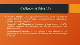 Challenges of Using APIs
• Security Concerns: APIs, especially public ones, can be vulnerable to
security threats if not properly secured with authentication, authorization,
and data encryption measures.
• Complexity and Management: Managing a large number of APIs,
including versioning, documentation, and lifecycle management, can
become complex.
• Dependency on Third-Party APIs: Relying on external APIs introduces a
dependency on the provider's stability, availability, and potential changes
to the API.
 