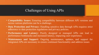 Challenges of Using APIs
• Compatibility Issues: Ensuring compatibility between different API versions and
across various platforms can be a challenge.
• Data Protection and Privacy: Handling sensitive data through APIs requires strict
adherence to data protection regulations and privacy policies.
• Performance and Latency: Poorly designed or managed APIs can lead to
performance bottlenecks and increased latency, impacting user experience.
• Maintenance and Support: Ongoing maintenance, updates, and support for
integrated APIs are necessary to ensure continued functionality and address issues
 