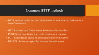Common HTTP methods
• HTTP methods define the kind of operation a client wants to perform on a
server's resources:
• GET: Retrieves data from a server. It does not alter any data
• POST: Sends new data to a server to create a new resource
• PUT: Sends data to update an existing resource on the server
• DELETE: Removes a specified resource from the server
 